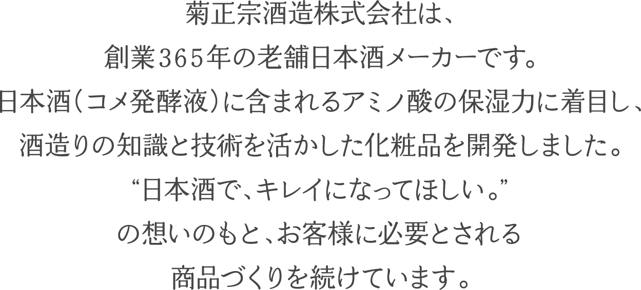 菊正宗酒造株式会社は、創業365年の老舗日本酒メーカーです。日本酒（コメ発酵液）に含まれるアミノ酸の保湿力に着目し、酒造りの知識と技術を活かした化粧品を開発しました。”日本酒で、キレイになってほしい。”の想いのもと、お客様に必要とされる商品づくりを続けています。