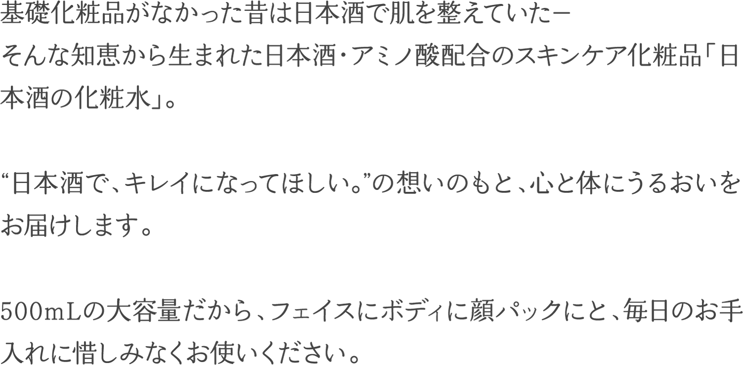 基礎化粧品がなかった昔は日本酒で肌を整えていた― そんな知恵から生まれた日本酒・アミノ酸配合のスキンケア化粧品「日本酒の化粧水」。”日本酒で、キレイになってほしい。”の想いのもと、心と体にうるおいをお届けします。500mLの大容量だから、フェイスにボディに顔パックにと、毎日のお手入れに惜しみなくお使いください。