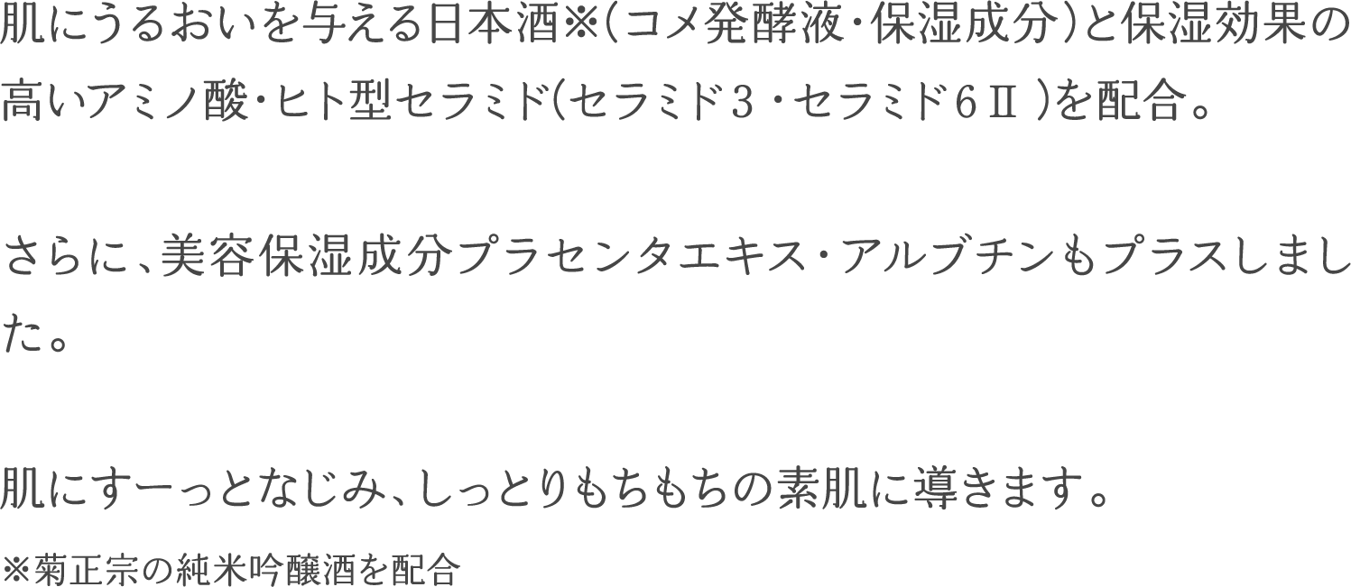 肌にうるおいを与える日本酒※（コメ発酵液・保湿成分）と保湿効果の高いアミノ酸・ヒト型セラミド（セラミド３・セラミド６Ⅱ）を配合。さらに、美容保湿成分プラセンタエキス・アルブチンもプラスしました。肌にすーっとなじみ、しっとりもちもちの素肌に導きます。※菊正宗の純米吟醸酒を配合