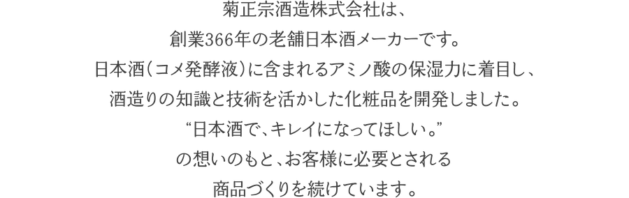 菊正宗酒造株式会社は、創業３６６年の老舗日本酒メーカーです。日本酒（コメ発酵液）に含まれるアミノ酸の保湿力に着目し、酒造りの知識と技術を活かした化粧品を開発しました。 “日本酒で、キレイになってほしい。” の想いのもと、お客様に必要とされる商品づくりを続けています。