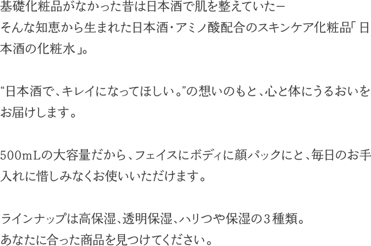 基礎化粧品がなかった昔は日本酒で肌を整えていた－そんな知恵から生まれた日本酒・アミノ酸配合のスキンケア化粧品「日本酒の化粧水」。“日本酒で、キレイになってほしい。”の想いのもと、心と体にうるおいをお届けします。500mLの大容量だから、フェイスにボディに顔パックにと、毎日のお手入れに惜しみなくお使いいただけます。ラインアップは高保湿、透明保湿、ハリつや保湿の３種類。あなたにあった商品を見つけてください。