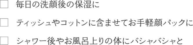 毎日の洗顔後の保湿に　ティッシュやコットンに含ませてお手軽顔パックに　シャワー後やお風呂上りの体にバシャバシャと