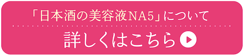 「日本酒の美容液NA5」について 詳しくはこちら