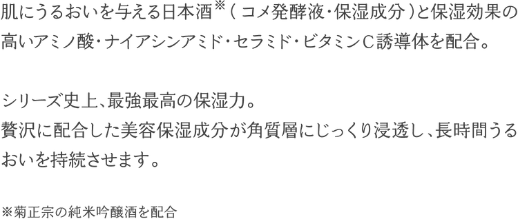 肌にうるおいを与える日本酒　（コメ発酵液・保湿成分）と保湿効果の高いアミノ酸・ナイアシンアミド・セラミド・ビタミンＣ誘導体を配合。シリーズ史上、最強最高の保湿力。贅沢に配合した美容保湿成分が角質層にじっくり浸透し、長時間うるおいを持続させます。